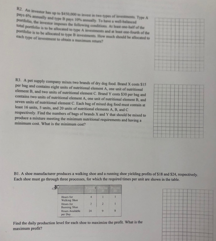 R2. An investor has up to $450,000 to invest in two types of investments. Type A 
pays 6% annually and type B puys 10% anmally. To have a well-balanced 
portfolio, the investor imposes the following conditions. At least one-half of the 
total portfolio is to be allocated to type A investments and at least one-fourth of the 
portfolio is to be allocated to type B investments. How much should be allocated to 
each type of investment to obtain a maximum return? 
R3. A pet supply company mixes two brands of dry dog food. Brand X costs $15
per bag and contains eight units of nutritional element A, one unit of nutritional 
element B, and two units of nutritional element C. Brand Y costs $30 per bag and 
contains two units of nutritional element A, one unit of nutritional element B, and 
seven units of nutritional element C. Each bag of mixed dog food must contain at 
least 16 units, 5 units, and 20 units of nutritional elements A, B, and C
respectively. Find the numbers of bags of brands X and Y that should be mixed to 
produce a mixture meeting the minimum nutritional requirements and having a 
minimum cost. What is the minimum cost? 
B1. A shoe manufacturer produces a walking shoe and a running shoe yielding profits of $18 and $24, respectively. 
Each shoe must go through three processes, for which the required times per unit are shown in the table. 
Find the daily production level for each shoe to maximize the profit. What is the 
maximum profit?