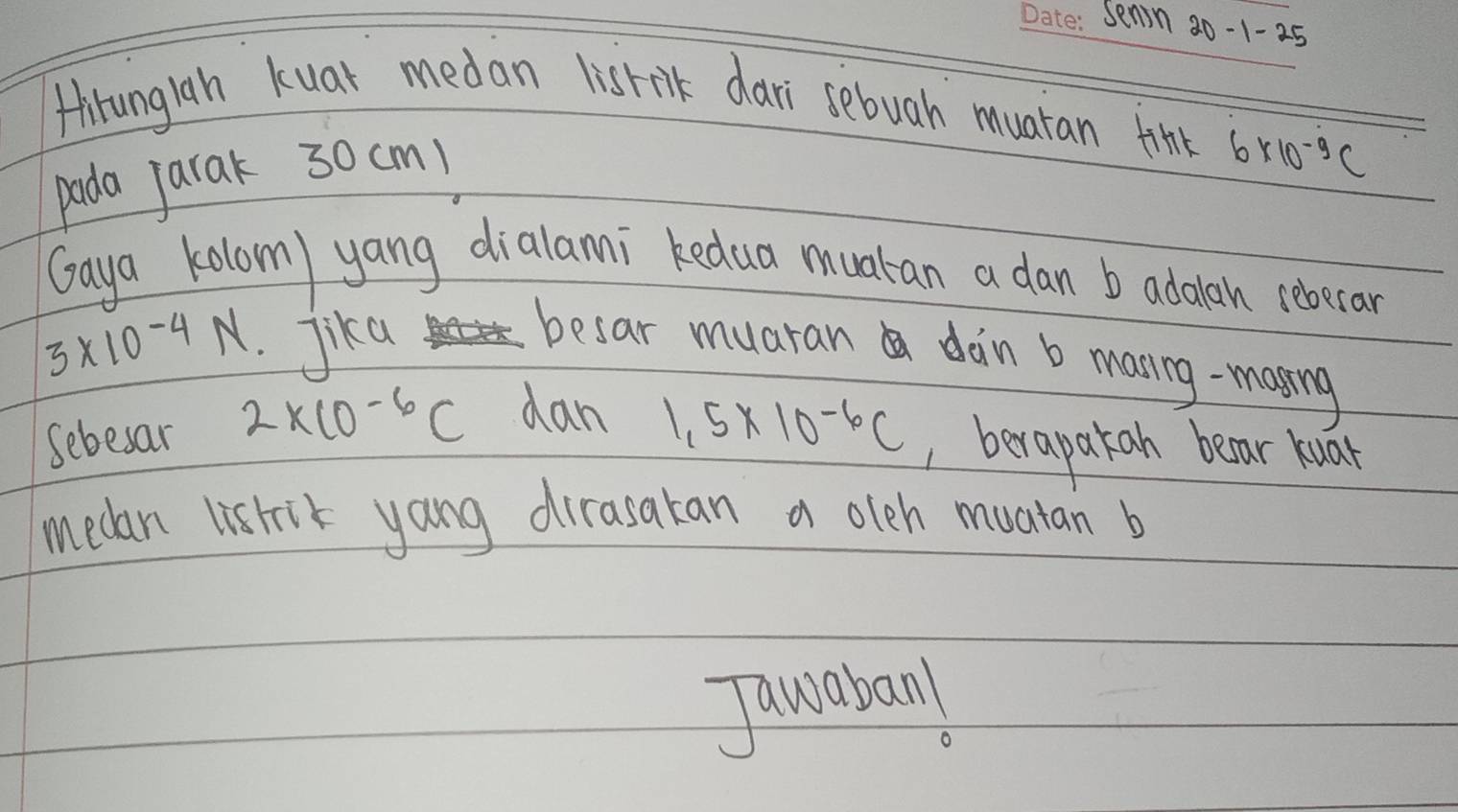 senin 20-1-25 
Hirunglah kuar medan lisrnk dari sebuah muatan tink 
pada jarak 30cm)
6* 10^(-9)C
Gaya kolom) yang dialanni kedua muatan a dan b adolan reberar
3* 10^(-4)N Jika 
besar muaran doin b maning-masing 
Sebesar 2* 10^(-6)C dan 1,5* 10^(-6)C , berapatah bear kuar 
medan listik yang dirasatan a olch muatan b 
Tancaban!