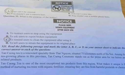 NOTICE
Children's play area
lo dogs
A. Dogs can't be cntered. H. You can't come into D. You mustn't use a mobile phone here.
C. You mustn’t use a camera here.
Question 35. What is the purpose of the notice?
NOTICE
PLEASE WIPE
DOWN EQUIPMENT AFTER EACH USE
A. To instruct users to stop using the equipment
B. To ask users to report broken equipment
C. To remind users to clean the equipment after using it
D. To tell users to return the equipment to its original place
XII. Read the following passage and mark the letter A, B, C, or D on your answer sheet to indicate the
correct answer to each of the questions
Tan Cuong tea is a renowned specialty from Thai Nguyen, situated 75 kilometers north of Ha Noi. Among th
tea-growing places in this province, Tan Cuong Commune stands out as the prime area for tea leaves an
related products.
Tan Cuong Tea is one of the most exceptional tea products from this region. What makes it unique is t
method of nurturing tea trees with organic fertilizer, ensuring they are free from harmful pesticide or chemic