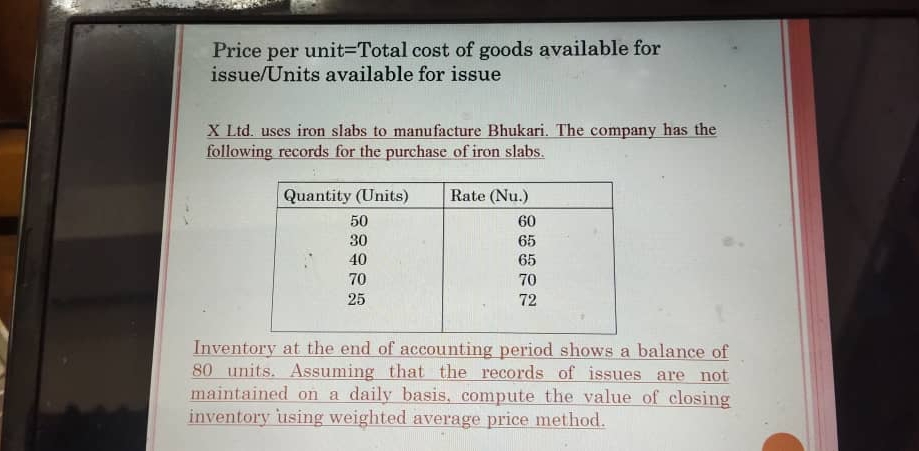 Price per unit=Total cost of goods available for 
issue/Units available for issue 
X Ltd. uses iron slabs to manufacture Bhukari. The company has the 
following records for the purchase of iron slabs. 
Inventory at the end of accounting period shows a balance of
80 units. Assuming that the records of issues are not 
maintained on a daily basis, compute the value of closing 
inventory using weighted average price method.