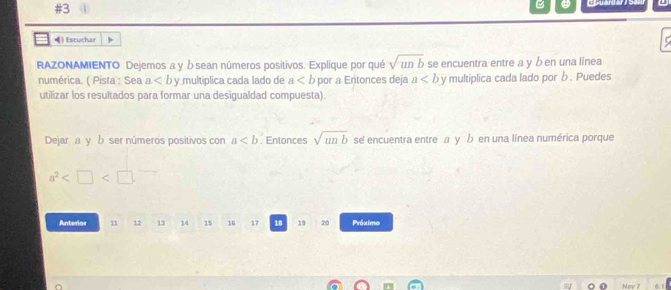 #3 
B _ uard ar 
) Escuchar 
RAZONAMIENTO Dejemos a y ώsean números positivos. Explique por qué sqrt(unb) se encuentra entre a y b en una línea 
numérica. ( Pista : Sea a y multiplica cada lado de a por a Entonces deja a y multiplica cada lado por b. Puedes 
utilizar los resultados para formar una desigualdad compuesta). 
Dejar a y b ser números positivos con a. Entonces sqrt(unb) se encuentra entre a y b en una línea numérica porque
a^2
Anterior 11 12 13 14 15 16 17 18 19 20 Próximo 
Now 7