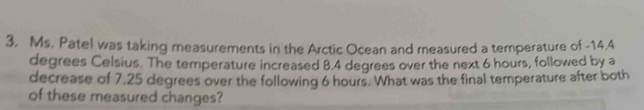 Ms. Patel was taking measurements in the Arctic Ocean and measured a temperature of -14.4
degrees Celsius. The temperature increased 8.4 degrees over the next 6 hours, followed by a 
decrease of 7,25 degrees over the following 6 hours. What was the final temperature after both 
of these measured changes?