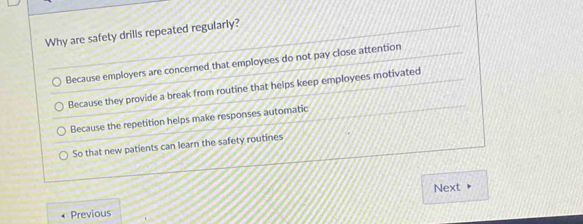 Why are safety drills repeated regularly?
Because employers are concerned that employees do not pay close attention
Because they provide a break from routine that helps keep employees motivated
Because the repetition helps make responses automatic
So that new patients can learn the safety routines
Next
Previous