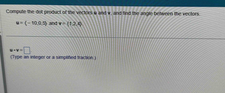 Compute the dot product of the vectors u and v, and find the angle between the vectors.
u=langle -10,0,5rangle and v=langle 1,2,4rangle
u· v=□. 
(Type an integer or a simplified fraction.)