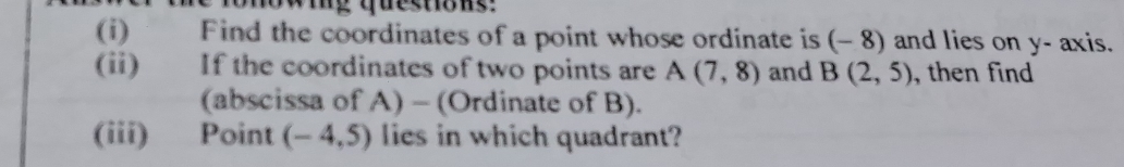 Find the coordinates of a point whose ordinate is (- 8) and lies on y - axis. 
(ii) If the coordinates of two points are A(7,8) and B(2,5) , then find 
(abscissa of A) - (Ordinate of B). 
(iii) Point (-4,5) lies in which quadrant?