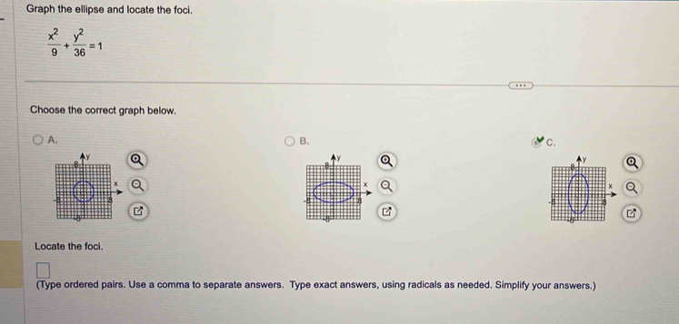 Graph the ellipse and locate the foci.
 x^2/9 + y^2/36 =1
Choose the correct graph below. 
A. 
B. 
C. 
Locate the foci. 
(Type ordered pairs. Use a comma to separate answers. Type exact answers, using radicals as needed. Simplify your answers.)