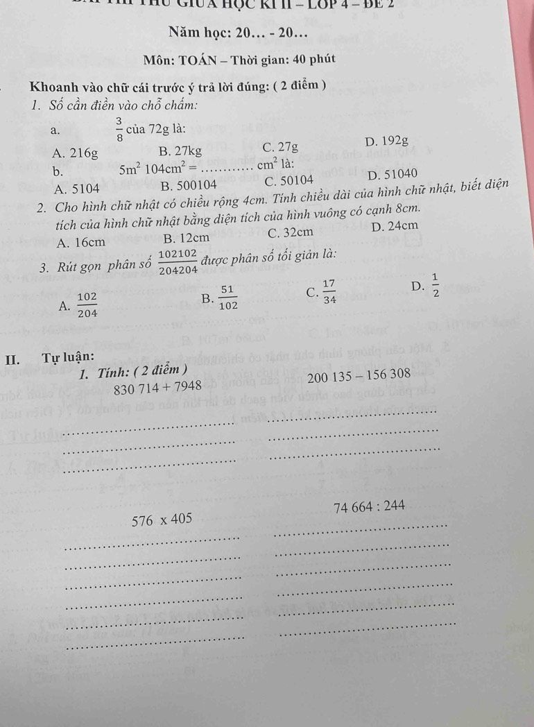 H0 GIUA HỌC KI II - LOP 4 - ĐE 2
Năm học: 20.. - 20.
Môn: TOÁN - Thời gian: 40 phút
Khoanh vào chữ cái trước ý trả lời đúng: ( 2 điểm )
1. Số cần điền vào c hhat o chẩm:
a.  3/8  của 72g là:
A. 216g B. 27kg C. 27g D. 192g
b. 5m^2104cm^2= _  cm^2 là:
A. 5104 B. 500104 C. 50104 D. 51040
2. Cho hình chữ nhật có chiều rộng 4cm. Tính chiều dài của hình chữ nhật, biết diện
tích của hình chữ nhật bằng diện tích của hình vuông có cạnh 8cm.
A. 16cm B. 12cm C. 32cm D. 24cm
3. Rút gọn phân số  102102/204204  được phân shat o tối giản là:
A.  102/204 
B.  51/102  C.  17/34  D.  1/2 
II. Tự luận:
1. Tính: ( 2 điểm )
200135-156308
830714+7948
_
_
_
_
_
_
_
_
74664:244
576* 405
_
_
_
_
_
_
_
_
_
_
_
_