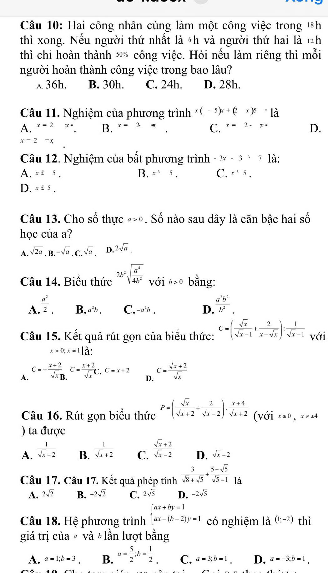 Hai công nhân cùng làm một công việc trong 1h
thì xong. Nếu người thứ nhất là 6h và người thứ hai là ½h
thì chỉ hoàn thành 50% công việc. Hỏi nếu làm riêng thì mỗi
người hoàn thành công việc trong bao lâu?
a. 36h. B. 30h. C. 24h. D. 28h.
Câu 11. Nghiệm của phương trình x(-5)x+(2x)5 là
A. x=2 x= B. x=2π
C. x=2-x=
D.
x=2=x
Câu 12. Nghiệm của bất phương trình -3x-337 là:
A. x£5. B. x^35. C. x^35.
D. x£5.
Câu 13. Cho số thực a>0. Số nào sau dây là căn bậc hai số
học của a?
A. sqrt(2a). B. -sqrt(a). C.sqrt(a). D. 2sqrt(a).
Câu 14. Biểu thức 2b^2sqrt(frac a^4)4b^2 với b>0 bằng:
A.  a^2/2 .
B. a^2b. C. -a^2b. D.  a^2b^2/b^2 .
Câu 15. Kết quả rút gọn của biểu thức: C=( sqrt(x)/sqrt(x)-1 + 2/x-sqrt(x) ): 1/sqrt(x)-1  với
x>0;x!= 1lhat a.
A. C=- (x+2)/sqrt(x)B. C= (x+2)/sqrt(x) C.C=x+2
D. C= (sqrt(x)+2)/sqrt(x) 
Câu 16. Rút gọn biểu thức P=( sqrt(x)/sqrt(x)+2 + 2/sqrt(x)-2 ): (x+4)/sqrt(x)+2  (với x≥ 0,x!= ± 4
) ta được
A.  1/sqrt(x)-2 
B.  1/sqrt(x)+2 
C.  (sqrt(x)+2)/sqrt(x)-2 
D. sqrt(x)-2
Câu 17. Câu 17. Kết quả phép tính  3/sqrt(8)+sqrt(5) + (5-sqrt(5))/sqrt(5)-1  là
A. 2sqrt(2) B. -2sqrt(2) C. 2sqrt(5) D. -2sqrt(5)
Câu 18. Hệ phương trình beginarrayl ax+by=1 ax-(b-2)y=1endarray. có nghiệm là (1;-2) thì
giá trị của « và b lần lượt bằng
A. a=1;b=3. B. a= 5/2 ;b= 1/2  C. a=3;b=1. D. a=-3;b=1.