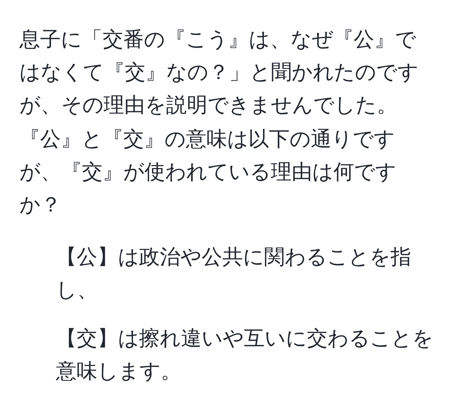 息子に「交番の『こう』は、なぜ『公』ではなくて『交』なの？」と聞かれたのですが、その理由を説明できませんでした。『公』と『交』の意味は以下の通りですが、『交』が使われている理由は何ですか？  
- 【公】は政治や公共に関わることを指し、  
- 【交】は擦れ違いや互いに交わることを意味します。