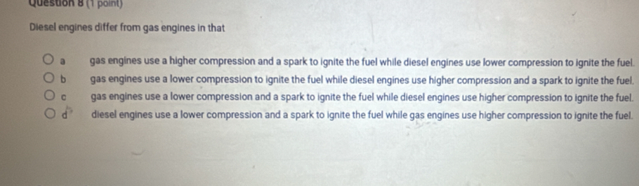 Diesel engines differ from gas engines in that
a _ gas engines use a higher compression and a spark to ignite the fuel while diesel engines use lower compression to ignite the fuel.
b gas engines use a lower compression to ignite the fuel while diesel engines use higher compression and a spark to ignite the fuel.
c gas engines use a lower compression and a spark to ignite the fuel while diesel engines use higher compression to ignite the fuel.
d° diesel engines use a lower compression and a spark to ignite the fuel while gas engines use higher compression to ignite the fuel.