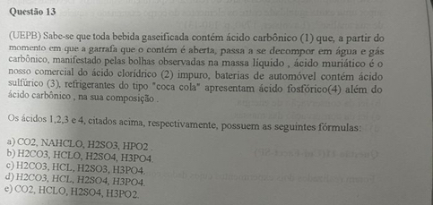 (UEPB) Sabe-se que toda bebida gaseificada contém ácido carbônico (1) que, a partir do
momento em que a garrafa que o contém é aberta, passa a se decompor em água e gás
carbônico, manifestado pelas bolhas observadas na massa líquido , ácido muriático é o
nosso comercial do ácido clorídrico (2) impuro, baterias de automóvel contém ácido
sulfúrico (3), refrigerantes do tipo "coca cola" apresentam ácido fosfórico(4) além do
ácido carbônico , na sua composição .
Os ácidos 1, 2, 3 e 4, citados acima, respectivamente, possuem as seguintes fórmulas:
a) CO2, NAHCLO, H2SO3, HPO2.
b) H2CO3, HCLO, H2SO4, H3PO4.
c) H2CO3, HCL, H2SO3, H3PO4.
d) H2CO3, HCL, H2SO4, H3PO4.
c) CO2, HCLO, H2SO4, H3PO2.