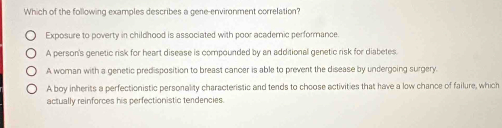 Which of the following examples describes a gene-environment correlation?
Exposure to poverty in childhood is associated with poor academic performance.
A person's genetic risk for heart disease is compounded by an additional genetic risk for diabetes.
A woman with a genetic predisposition to breast cancer is able to prevent the disease by undergoing surgery.
A boy inherits a perfectionistic personality characteristic and tends to choose activities that have a low chance of failure, which
actually reinforces his perfectionistic tendencies.