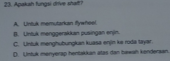 Apakah fungsi drive shaft?
A. Untuk memutarkan flywheel.
B. Untuk menggerakkan pusingan enjin.
C. Untuk menghubungkan kuasa enjin ke roda tayar.
D. Untuk menyerap hentakkan atas dan bawah kenderaan.