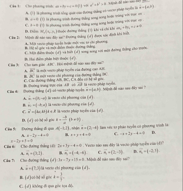 Cho phương trinh: ax+by+c=0(1) với a^2+b^2>0 Mệnh đề nào sau đây san
A. (1) là phương trình tổng quát của đường thẳng có vectơ pháp tuyển là vector n=(a;b).
B. a=0 (1) là phương trình đường thắng song song hoặc trùng với trục ơx .
C. b=0 (1) là phương trình đường thằng song song hoặc trùng với trục oy .
D. Điểm M_0(x_0;y_0) thuộc đường thắng (1) khi và chí khí ax_0+by_0+c!= 0.
Câu 2: Mệnh đề nào sau đây sai? Đường thắng (ơ) được xác định khi biết.
A. Một vecto pháp tuyển hoặc một vec tơ chi phương.
B. Hệ số góc và một điểm thuộc đường thăng.
C. Một điểm thuộc (đ) và biết (đ) song song với một đường thắng cho trước
D. Hai điểm phân biệt thuộc (đ).
Câu 3: Cho tam giác ABC . Hỏi mệnh đề nào sau đây sai?
A. overline BC là một vecto pháp tuyển của đường cao AH.
B. overline BC là một vecto chỉ phương của đường thẳng BC.
C. Các đường thắng AB, BC, CA đều có hệ số góc.
D. Đường trung trực của AB có overline AB là vecto pháp tuyển.
Câu 4: Đường thắng (đ) có vecto pháp tuyến vector n=(a;b). Mệnh đề nào sau đây sai ?
A. vector u_1=(b,-a) là vecto chỉ phương của (d).
B. vector u_2=(-b;a) là vecto chi phương của (d).
C. vector n'=(ka;kb)k∈ R là vecto pháp tuyến của (đ).
D. (d) có hệ số góc k= (-b)/a (b!= 0).
Câu 5: Đường thắng đi qua A(-1;2) , nhận overline n=(2;-4) làm véc tơ pháo tuyến có phương trình là:
A. x-2y-4=0 B. x+y+4=0 C. -x+2y-4=0 D.
x-2y+5=0
Câu 6: Cho đường thẳng (d): 2x+3y-4=0. Vecto nào sau đây là vecto pháp tuyển của (d)?
A. overline n_1=(3;2). B. vector n_2=(-4;-6). C. vector n_3=(2;-3). D. overline n_4=(-2;3).
Câu 7: Cho đường thắng (d): 3x-7y+15=0. Mệnh đề nào sau đây sai?
A. overline u=(7;3) là vecto chi phương của (d).
B. (d) có nc số góc k= 3/7 .
C. (đ) không đi qua góc tọa độ.