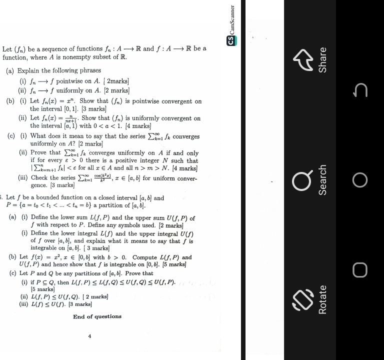 Let (f_n) be a sequence of functions f_n:Ato R and f:Ato R be a
function, where A is nonempty subset of R.
(a) Explain the following phrases

(i) f_n - f pointwise on A. [2marks]
(ii) f_n to f uniformly on A. [2 marl overline S
(b) (i) Let f_n(x)=x^n. Show that (f_n) is pointwise convergent on
the interval [0,1]. [3 marks]
(ii) Let f_n(x)= n/nx+1 . Show that (f_n) is uniformly convergent on
the interval [a,1) with 0. [4 marks]
(c) (i) What does it mean to say that the series sumlimits _(k=1)^(∈fty)f_k converges
uniformly on A? [2 marks]
(ii) Prove that sumlimits _(k=1)^(∈fty)f_k converges uniformly on A if and only
if for every varepsilon >0 there is a positive integer N such that
|sumlimits _(k=m+1)^nf_k| for all x∈ A and all n>m>N. [4 marks]
(iii) Check the series sumlimits _(k=1)^(∈fty) cos (k^2x)/k^2 ,x∈ [a,b] for uniform conver-
gence. [3 marks]
. Let f be a bounded function on a closed interval [a,b] and
P= a=t_0 a partition of [a,b].
(a) (i) Define the lower sum L(f,P) and the upper sum U(f,P) of
f with respect to P. Define any symbols used. [2 marks]
(i) Define the lower integral L(f) and the upper integral U(f)
of f over [a,b] , and explain what it means to say that f is
integrable on [a,b]. [ 3 marks]
(b) Let f(x)=x^2,x∈ [0,b] with b>0.. Compute L(f,P) and
U(f,P) and hence show that f is integrable on [0,b].. [5 marks]
(c) Let P and Q be any partitions of [a,b]. Prove that
(i) if P⊂eq Q , then L(f,P)≤ L(f,Q)≤ U(f,Q)≤ U(f,P).
[5 marks]
(ii) L(f,P)≤ U(f,Q). [ 2 marks]
(iii) L(f)≤ U(f). [3 marks]
End of questions
4