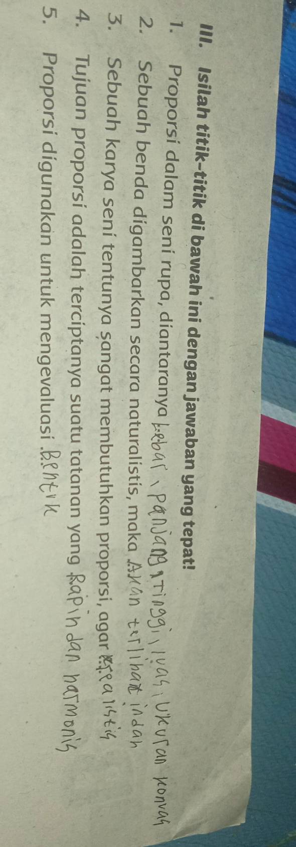 Isilah titik-titik di bawah ini dengan jawaban yang tepat! 
1. Proporsi dalam sení rupa, diantaranya 
2. Sebuah benda digambarkan secara naturalistis, maka A. 
3. Sebuah karya sení tentunya sangat membutuhkan proporsi, agar § 
4. Tujuan proporsi adalah terciptanya suatu tatanan yang 
5. Proporsi digunakan untuk mengevaluasi