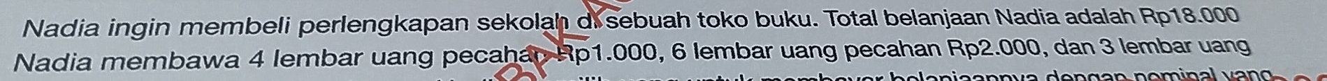 Nadia ingin membeli perlengkapan sekolah di sebuah toko buku. Total belanjaan Nadia adalah Rp18.000
Nadia membawa 4 lembar uang pecahan Rp1.000, 6 lembar uang pecahan Rp2.000, dan 3 lembar uang