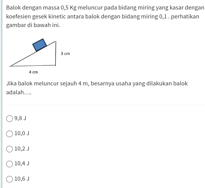 Balok dengan massa 0,5 Kg meluncur pada bidang miring yang kasar dengan
koefesien gesek kinetic antara balok dengan bidang miring 0, 1. perhatikan
gambar di bawah ini.
Jika balok meluncur sejauh 4 m, besarnya usaha yang dilakukan balok
adalah....
9,8 J
10,0 J
10,2 J
10,4 J
10,6 J