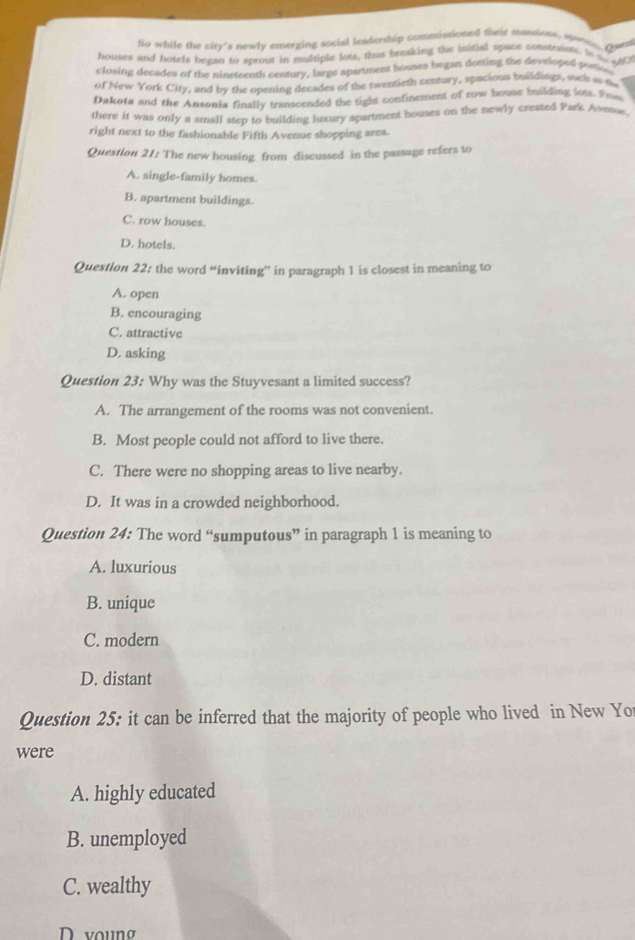 fio while the city's newly emerging social leadership commissioned their massints, were gar
houses and hotels began to sprout in multiple lots, thus breaking the initial space constraists. In as go
closing decades of the nineteenth century, large apartment houses began dotting the developed pontion
of New York City, and by the opening decades of the twentieth century, spacious buildings, such a m
Dakota and the Ansonia finally transcended the tight confinement of row house building lots. Fwa
there it was only a small step to building luxury spartment houses on the newly created Park Avesse
right next to the fashionable Fifth Avenue shopping area.
Question 21: The new housing from discussed in the passage refers to
A. single-family homes.
B. apartment buildings.
C. row houses.
D. hotels.
Question 22: the word “inviting” in paragraph 1 is closest in meaning to
A. open
B. encouraging
C. attractive
D. asking
Question 23: Why was the Stuyvesant a limited success?
A. The arrangement of the rooms was not convenient.
B. Most people could not afford to live there.
C. There were no shopping areas to live nearby.
D. It was in a crowded neighborhood.
Question 24: The word “sumputous” in paragraph 1 is meaning to
A. luxurious
B. unique
C. modern
D. distant
Question 25: it can be inferred that the majority of people who lived in New Yo
were
A. highly educated
B. unemployed
C. wealthy
D voung