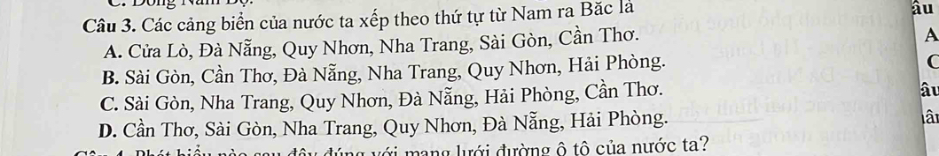 Các cảng biển của nước ta xếp theo thứ tự từ Nam ra Bặc là
âu
A. Cửa Lò, Đà Nẵng, Quy Nhơn, Nha Trang, Sài Gòn, Cần Thơ.
A
B. Sài Gòn, Cần Thơ, Đà Nẵng, Nha Trang, Quy Nhơn, Hải Phòng.
C. Sài Gòn, Nha Trang, Quy Nhơn, Đà Nẵng, Hải Phòng, Cần Thơ.
âu
D. Cần Thơ, Sài Gòn, Nha Trang, Quy Nhơn, Đà Nẵng, Hải Phòng. lâ
úng với mang lưới đường ô tô của nước ta?