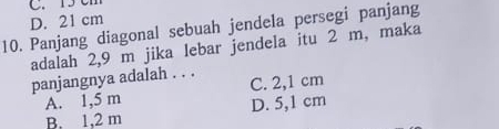 C. 15 cm
D. 21 cm
10. Panjang diagonal sebuah jendela persegi panjang
adalah 2,9 m jika lebar jendela itu 2 m, maka
panjangnya adalah . . . C. 2,1 cm
A. 1,5 m
B. 1,2 m D. 5,1 cm