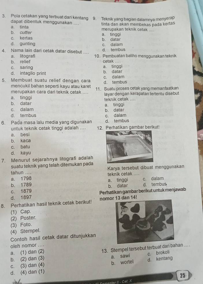 Pola cetakan yang terbuat dari kentang 9. Teknik yang bagian dalamnya menyerap
dapat dibentuk menggunakan .... tinta dan akan membekas pada kertas
a. tinta merupakan teknik cetak ....
b. cutter a. tinggi
c. kertas b. datar
d. gunting c. dalam
4. Nama lain dari cetak datar disebut .... d. tembus
a. litografi 10. Pembuatan baliho menggunakan teknik
b. relief cetak ....
c. saring a. tinggi
d. intaglio print b. datar
c. dalam
5. Membuat suatu relief dengan cara d. tembus
mencukil bahan seperti kayu atau karet 11. Suatu proses cetak yang memanfaatkan
merupakan cara dari teknik cetak ....
a. tinggi layar dengan kerapatan tertentu disebut
teknik cetak ....
b. datar
a. tinggi
c. dalam b. datar
d. tembus c. dalam
6. Pada masa lalu media yang digunakan d. tembus
untuk teknik cetak tinggi adalah .... 12. Perhatikan gambar berikut!
a. besi
b. kaca
c. batu
d. kayu
7. Menurut sejarahnya litografi adalah
suatu teknik yang telah ditemukan pada
tahun .... Karya tersebut dibuat menggunakan
a. 1798 teknik cetak …..
b. 1789 a. tinggi c. dalam
c. 1879 b. datar d. tembus
d. 1897 Perhatikan gambar berikut untuk menjawab
8. Perhatikan hasil teknik cetak berikut! nomor 13 dan 14!
(1) Cap.
(2) Poster.
(3) Foto.
(4) Stempel.
Contoh hasil cetak datar ditunjukkan
oleh nomor ....
a. (1) dan (2)
13. Stempel tersebut terbuat dari bahan ..
b. (2) dan (3)
a. sawi c. brokoli
c. (3) dan (4) d. kentang
b. wortel
d. (4) dan (1)
25
· Cet X