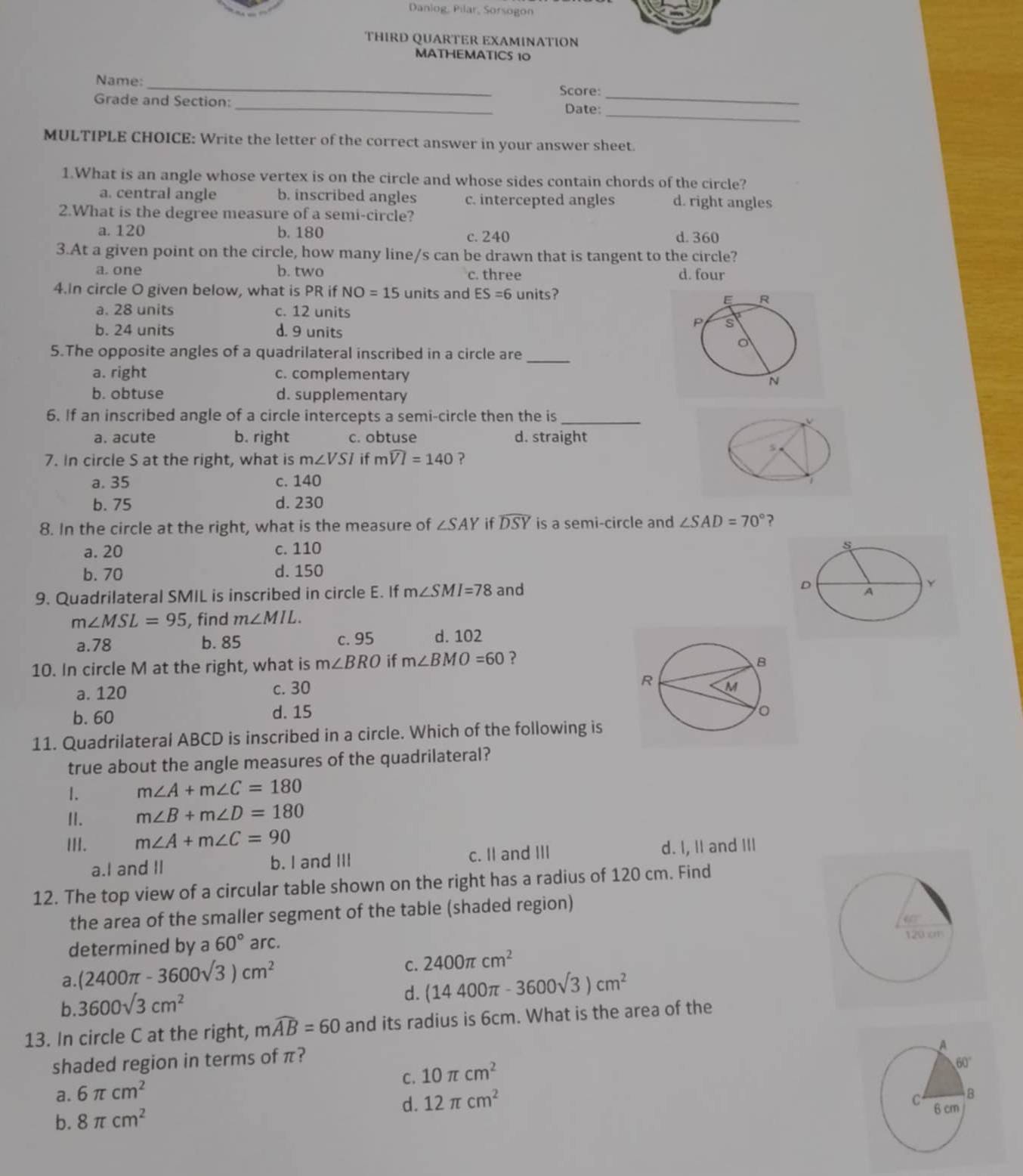 Daniog: Pilar, Sorsogon
THIRD QUARTER EXAMINATION
MATHEMATICS 10
Name:_
Score:_
_
Grade and Section:
Date:_
MULTIPLE CHOICE: Write the letter of the correct answer in your answer sheet.
1.What is an angle whose vertex is on the circle and whose sides contain chords of the circle?
a. central angle b. inscribed angles c. intercepted angles d. right angles
2.What is the degree measure of a semi-circle?
a. 120 b. 180 c. 240 d. 360
3.At a given point on the circle, how many line/s can be drawn that is tangent to the circle?
a.one b. two c. three d. four
4.In circle O given below, what is PR if NO=15 units and ES=6 units?
a. 28 units c. 12 units
b. 24 units d. 9 units
5.The opposite angles of a quadrilateral inscribed in a circle are_
a. right c. complementary
b. obtuse d. supplementary
6. If an inscribed angle of a circle intercepts a semi-circle then the is_
a. acute b. right c. obtuse d. straight
5
7. In circle S at the right, what is m∠ VSI if mwidehat VI=140 ?
a. 35 c. 140
1
b. 75 d. 230
8. In the circle at the right, what is the measure of ∠ SAY if widehat DSY is a semi-circle and ∠ SAD=70° ?
a. 20 c. 110
b. 70 d. 150
9. Quadrilateral SMIL is inscribed in circle E. If m∠ SMI=78 and
m∠ MSL=95 , find m∠ MIL.
a.78 b. 85 c. 95 d. 102
10. In circle M at the right, what is m∠ BRO if m∠ BMO=60 ？
a. 120 c. 30
b. 60 d. 15
11. Quadrilateral ABCD is inscribed in a circle. Which of the following is
true about the angle measures of the quadrilateral?
1. m∠ A+m∠ C=180
I. m∠ B+m∠ D=180
III. m∠ A+m∠ C=90
a.I and II b. I and III c. II and III d. I, II and III
12. The top view of a circular table shown on the right has a radius of 120 cm. Find
the area of the smaller segment of the table (shaded region)
determined by a 60° arc.
a. (2400π -3600sqrt(3))cm^2
C. 2400π cm^2
b. 3600sqrt(3)cm^2
d. (14400π -3600sqrt(3))cm^2
13. In circle C at the right, mwidehat AB=60 and its radius is 6cm. What is the area of the
shaded region in terms of π?
C. 10π cm^2
a. 6π cm^2
d.
b. 8π cm^2 12π cm^2