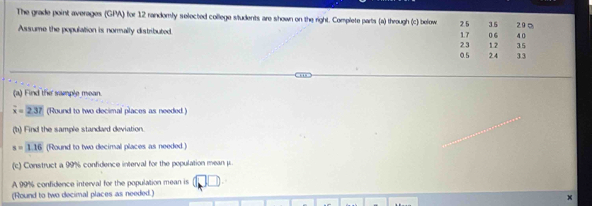 The grade point averages (GPA) for 12 randomly selected college students are shown on the right. Complete parts (a) through (c) below 2.5 3.5 29Ω
Assume the population is normally distributed. 0 6 4.0
1.7
2.3 1.2 35
0.5 24 3.3
(a) Find the sample mean.
overline x=2.37 (Round to two decimal places as needed.) 
(b) Find the sample standard deviation.
s=1.16 (Round to two decimal places as needed.) 
(c) Construct a 99% confidence interval for the population mean μ. 
A 99% confidence interval for the population mean is 
(Round to two decimal places as needed.)
x