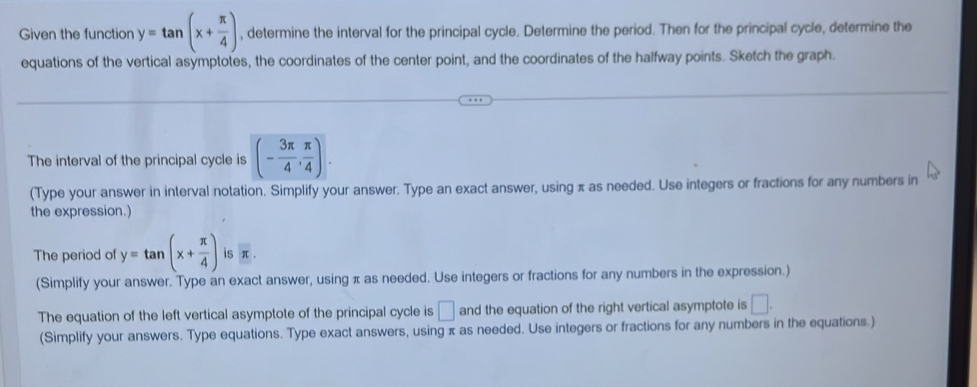 Given the function y=tan (x+ π /4 ) , determine the interval for the principal cycle. Determine the period. Then for the principal cycle, determine the 
equations of the vertical asymptotes, the coordinates of the center point, and the coordinates of the halfway points. Sketch the graph. 
The interval of the principal cycle is (- 3π /4 , π /4 ). 
(Type your answer in interval notation. Simplify your answer. Type an exact answer, using π as needed. Use integers or fractions for any numbers in 
the expression.) 
The period of y=tan (x+ π /4 ) is π. 
(Simplify your answer. Type an exact answer, using π as needed. Use integers or fractions for any numbers in the expression.) 
The equation of the left vertical asymptote of the principal cycle is □ and the equation of the right vertical asymptote is □. 
(Simplify your answers. Type equations. Type exact answers, using π as needed. Use integers or fractions for any numbers in the equations.)