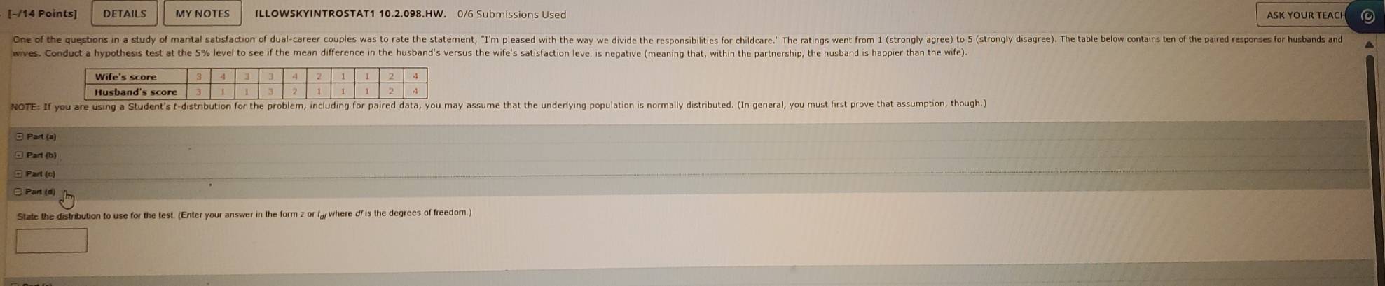 DETAILS MY NOTES ILLOWSKYINTROSTAT1 10.2.098.HW. 0/6 Submissions Used ASK YOUR TEACH 0 
One of the questions in a study of mantal satisfaction of dualcareer couples was to rate the statement, "I'm pleased with the way we divide the responsibilities for childcare." The rains ent rom (strongy gr) t strongl disage). h 
wives. Conduct a hypothesis test at the 5% level to see if the mean difference in the husband's versus the wife's satisfaction level is negative (meaning that, within the partnership, the husband is happier than the wife). 
NOTE: If y assume that the underlying population is normally distributed. (In general, you must first prove that assumption, though.) 
ª Part (a) 
Part (c) 
State the distribution to use for the test. (Enter your answer in the form z or f where of is the degrees of freedom)