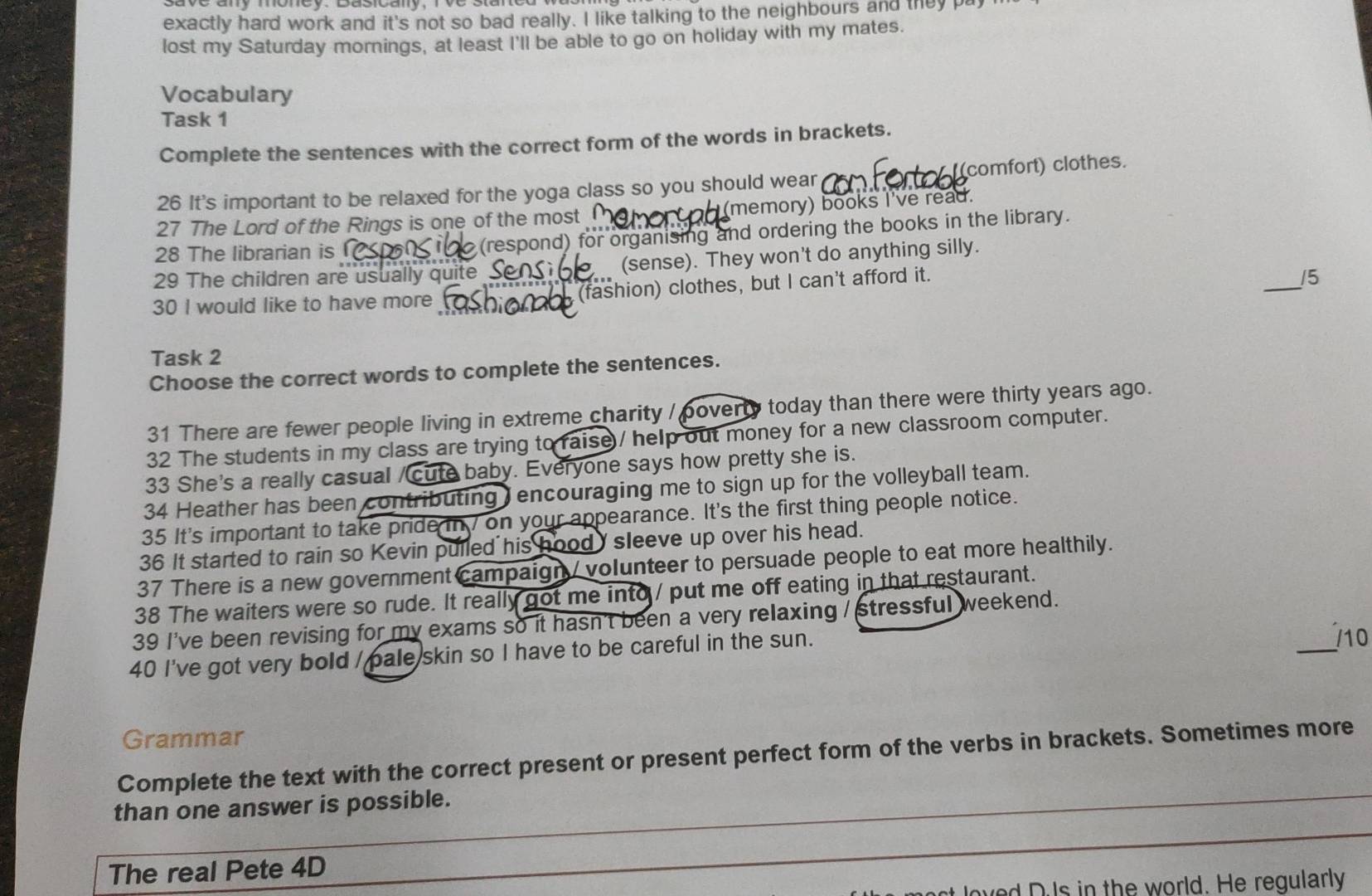 exactly hard work and it's not so bad really. I like talking to the neighbours and they pay 
lost my Saturday mornings, at least I'll be able to go on holiday with my mates. 
Vocabulary 
Task 1 
Complete the sentences with the correct form of the words in brackets. 
26 It's important to be relaxed for the yoga class so you should wear (comfort) clothes. 
27 The Lord of the Rings is one of the most (memory) books I've read. 
28 The librarian is (respond) for organising and ordering the books in the library. 
_ 
29 The children are usually quite (sense). They won't do anything silly. 
30 I would like to have more (fashion) clothes, but I can't afford it. 
/5 
Task 2 
Choose the correct words to complete the sentences. 
31 There are fewer people living in extreme charity / poverty today than there were thirty years ago. 
32 The students in my class are trying to raise / help out money for a new classroom computer. 
33 She's a really casual / cute baby. Everyone says how pretty she is. 
34 Heather has been contributing J encouraging me to sign up for the volleyball team. 
35 It's important to take pride in on your appearance. It's the first thing people notice. 
36 It started to rain so Kevin pulled his hood sleeve up over his head. 
37 There is a new government campaign / volunteer to persuade people to eat more healthily. 
38 The waiters were so rude. It really got me into / put me off eating in that restaurant. 
_ 
39 I've been revising for my exams so it hasn't been a very relaxing / stressful weekend. 
40 I've got very bold / pale skin so I have to be careful in the sun. 
10 
Grammar 
Complete the text with the correct present or present perfect form of the verbs in brackets. Sometimes more 
_ 
than one answer is possible. 
_ 
The real Pete 4D 
ved D Is in the world. He reqularly