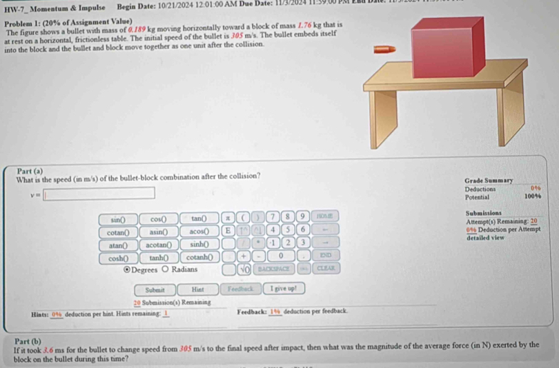 HW-7_ Momentum & Impulse Begin Date: 10/21/2024 12:01:00 AM Due Date: 11/3/2024 11:59.00 PM E 
Problem 1: (20% of Assignment Value) 
The figure shows a bullet with mass of 0.189 kg moving horizontally toward a block of mass 1.76 kg that is 
at rest on a horizontal, frictionless table. The initial speed of the bullet is 305 m/s. The bullet embeds itself 
into the block and the bullet and block move together as one unit after the collision. 
Part (a) 
What is the speed (in m/s) of the bullet-block combination after the collision? Grade Summary 
Deductions 0%
v=□ 100%
Potential 
sin() cos () tan () π ( ) 7 8 9 HOA Submissions 
cotan() asin() acos() E in ^ 4 5 6 Attempt(s) Remaining: 20 0% Deduction per Attempt 
atan() acotan() sinh () . -1 2 3 → detailed view 
cosh() tanh() cotanh () + . 0 . END 
⊙Degrees ○ Radians No BACKSPACE 0 CEFAR 
Subenit Hist Feedback I give up! 
20 Subiio Remaii 
Hints: _ 0% _ deduction per hint. Hints remaining: _l_ Feedback: _ 1% _deduction per feedback. 
Part (b) 
If it took 3.6 ms for the bullet to change speed from 305 m/s to the final speed after impact, then what was the magnitude of the average force (in N) exerted by the 
block on the bullet during this time?