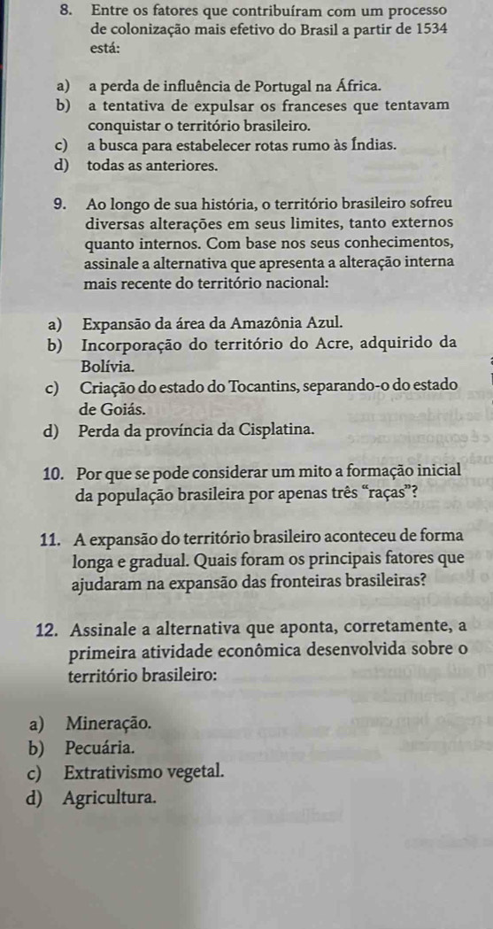 Entre os fatores que contribuíram com um processo
de colonização mais efetivo do Brasil a partir de 1534
está:
a)a perda de influência de Portugal na África.
b) a tentativa de expulsar os franceses que tentavam
conquistar o território brasileiro.
c) a busca para estabelecer rotas rumo às Índias.
d) todas as anteriores.
9. Ao longo de sua história, o território brasileiro sofreu
diversas alterações em seus limites, tanto externos
quanto internos. Com base nos seus conhecimentos,
assinale a alternativa que apresenta a alteração interna
mais recente do território nacional:
a) Expansão da área da Amazônia Azul.
b) Incorporação do território do Acre, adquirido da
Bolívia.
c) Criação do estado do Tocantins, separando-o do estado
de Goiás.
d) Perda da província da Cisplatina.
10. Por que se pode considerar um mito a formação inicial
da população brasileira por apenas três “raças”?
11. A expansão do território brasileiro aconteceu de forma
longa e gradual. Quais foram os principais fatores que
ajudaram na expansão das fronteiras brasileiras?
12. Assinale a alternativa que aponta, corretamente, a
primeira atividade econômica desenvolvida sobre o
território brasileiro:
a) Mineração.
b) Pecuária.
c) Extrativismo vegetal.
d) Agricultura.