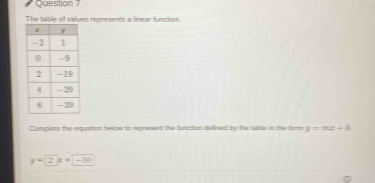 The table of values represents a linear function.
Complete the equation below to represent the function defined by the table in the form y=mx+b
y=2x+-10