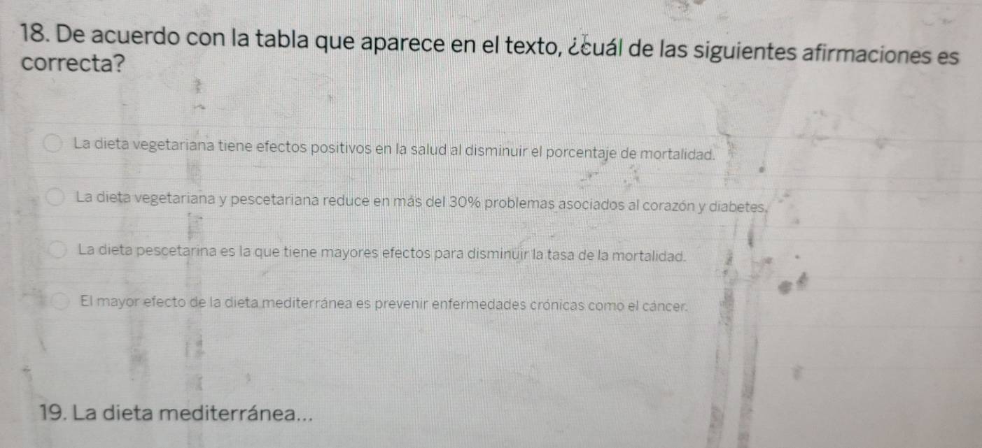 De acuerdo con la tabla que aparece en el texto, ¿cuál de las siguientes afirmaciones es
correcta?
La dieta vegetariana tiene efectos positivos en la salud al disminuir el porcentaje de mortalidad.
La dieta vegetariana y pescetariana reduce en más del 30% problemas asociados al corazón y diabetes.
La dieta pescetarina es la que tiene mayores efectos para disminuir la tasa de la mortalidad.
El mayor efecto de la dieta mediterránea es prevenir enfermedades crónicas como el cáncer.
19. La dieta mediterránea...