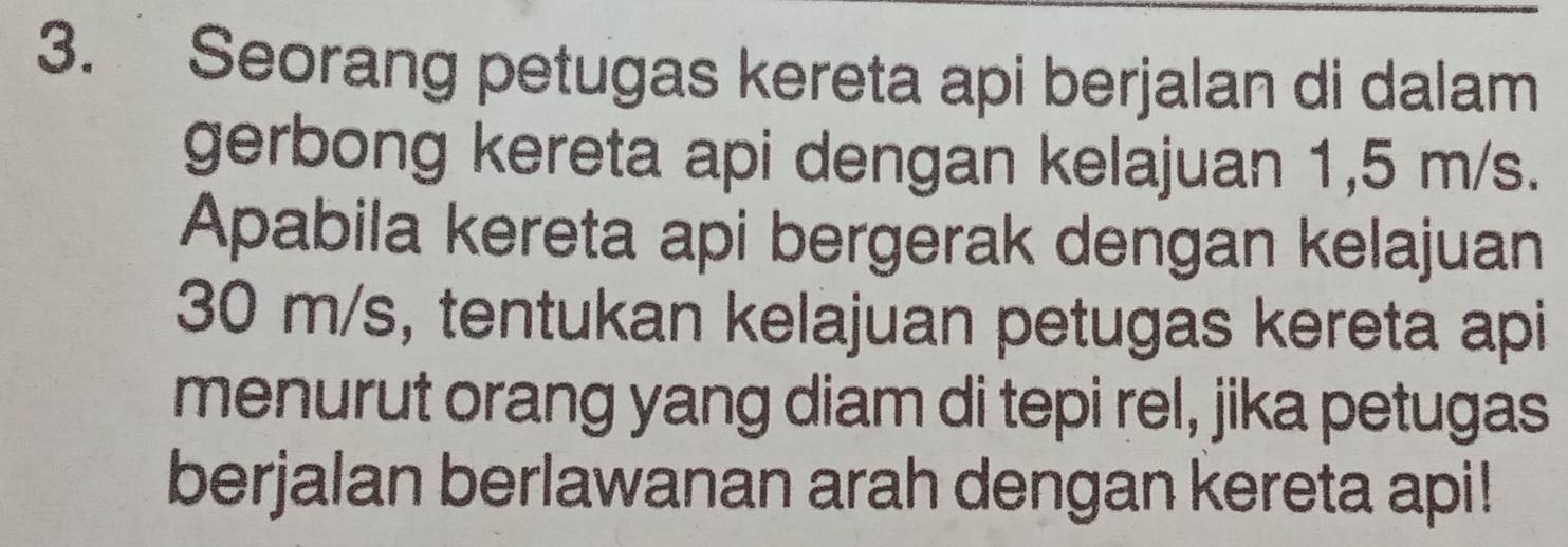 Seorang petugas kereta api berjalan di dalam 
gerbong kereta api dengan kelajuan 1,5 m/s. 
Apabila kereta api bergerak dengan kelajuan
30 m/s, tentukan kelajuan petugas kereta api 
menurut orang yang diam di tepi rel, jika petugas 
berjalan berlawanan arah dengan kereta api!