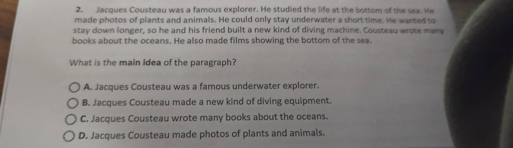 Jacques Cousteau was a famous explorer. He studied the life at the bottom of the sea. He
made photos of plants and animals. He could only stay underwater a short time. He wanted to
stay down longer, so he and his friend built a new kind of diving machine. Cousteau wrote many
books about the oceans. He also made films showing the bottom of the sea.
What is the main idea of the paragraph?
A. Jacques Cousteau was a famous underwater explorer.
B. Jacques Cousteau made a new kind of diving equipment.
C. Jacques Cousteau wrote many books about the oceans.
D. Jacques Cousteau made photos of plants and animals.