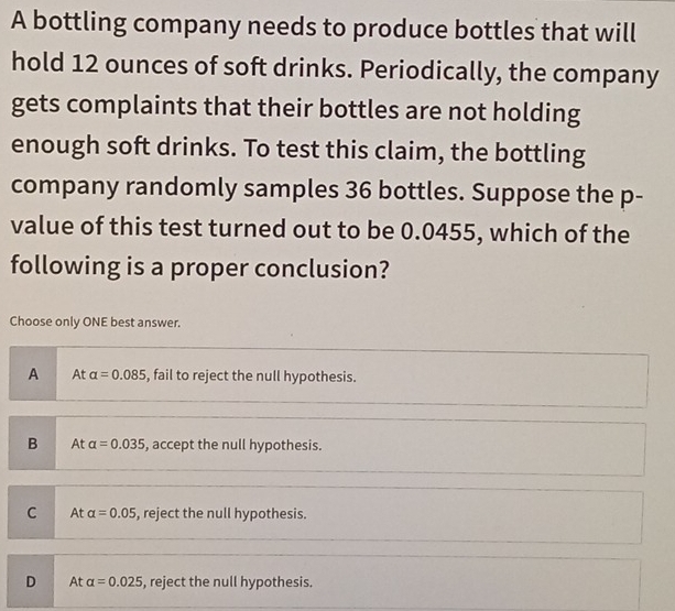 A bottling company needs to produce bottles that will
hold 12 ounces of soft drinks. Periodically, the company
gets complaints that their bottles are not holding
enough soft drinks. To test this claim, the bottling
company randomly samples 36 bottles. Suppose the p -
value of this test turned out to be 0.0455, which of the
following is a proper conclusion?
Choose only ONE best answer.
A At alpha =0.085 , fail to reject the null hypothesis.
B At alpha =0.035 , accept the null hypothesis.
C At alpha =0.05 , reject the null hypothesis.
D At alpha =0.025 , reject the null hypothesis.