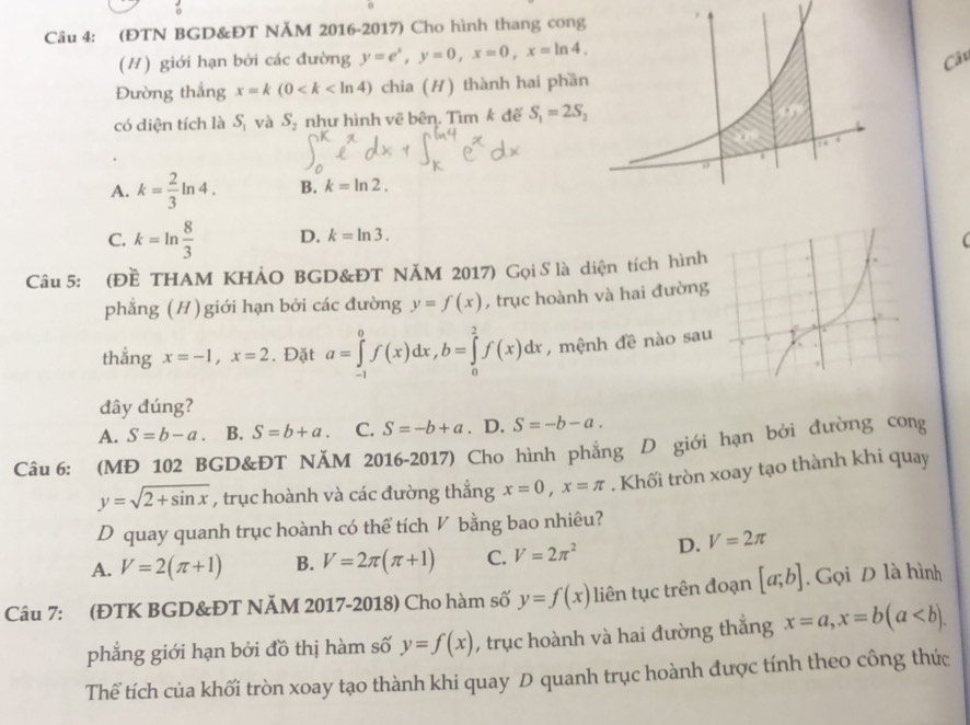 (ĐTN BGD&ĐT NĂM 2016-2017) Cho hình thang cong
(#) giới hạn bởi các đường y=e^x,y=0,x=0,x=ln 4,
Câu
Đường thắng x=k(0 chia (H) thành hai phần
có diện tích là S_1 và S_2 như hình vẽ bên. Tìm k đế S_1=2S_2
A. k= 2/3 ln 4. B. k=ln 2.
C. k=ln  8/3  D. k=ln 3.
(
Câu 5: (Đề THAM KHẢO BGD&ĐT NĂM 2017) Gọi S là diện tích hình
phẳng (H) giới hạn bởi các đường y=f(x) , trục hoành và hai đường
thẳng x=-1,x=2. Đặt a=∈tlimits _(-1)^0f(x)dx,b=∈tlimits _0^(2f(x)dx , mệnh đề nào sau
đây đúng?
A. S=b-a. B. S=b+a. C. S=-b+a. D. S=-b-a.
Câu 6: (MĐ 102 BGD&ĐT NĂM 2016-2017) Cho hình phẳng D giới hạn bởi đường cong
y=sqrt 2+sin x) , trục hoành và các đường thắng x=0,x=π. Khối tròn xoay tạo thành khi quay
D quay quanh trục hoành có thể tích V bằng bao nhiêu?
A. V=2(π +1) B. V=2π (π +1) C. V=2π^2 D. V=2π
Câu 7: (ĐTK BGD&ĐT NĂM 2017-2018) Cho hàm số y=f(x) liên tục trên đoạn [a;b] , Gọi D là hình
phẳng giới hạn bởi đồ thị hàm số y=f(x) , trục hoành và hai đường thắng x=a,x=b(a
Thể tích của khối tròn xoay tạo thành khi quay D quanh trục hoành được tính theo công thức