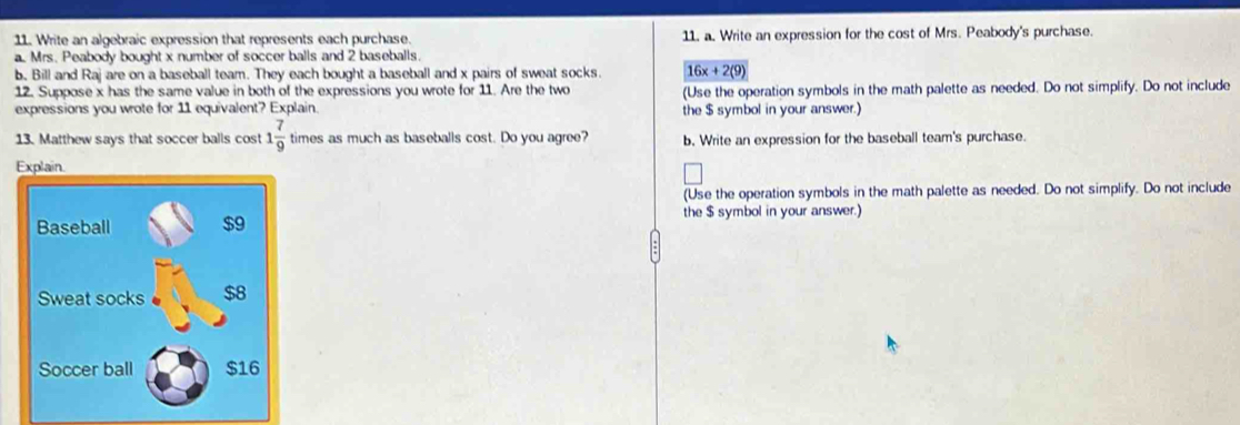 Write an algebraic expression that represents each purchase. 11. a. Write an expression for the cost of Mrs. Peabody's purchase. 
a. Mrs. Peabody bought x number of soccer balls and 2 baseballs. 
b. Bill and Raj are on a baseball team. They each bought a baseball and x pairs of sweat socks. 16x+2(9)
12. Suppose x has the same value in both of the expressions you wrote for 11. Are the two (Use the operation symbols in the math palette as needed. Do not simplify. Do not include 
expressions you wrote for 11 equivalent? Explain. the $ symbol in your answer.) 
13. Matthew says that soccer balls cost 1 7/9  times as much as baseballs cost. Do you agree? b. Write an expression for the baseball team's purchase. 
Explain. 
(Use the operation symbols in the math palette as needed. Do not simplify. Do not include 
Baseball $9 the $ symbol in your answer.) 
Sweat socks $8
Soccer ball $16