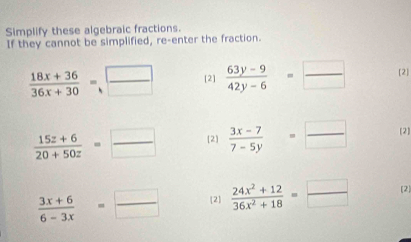 Simplify these algebraic fractions. 
If they cannot be simplified, re-enter the fraction.
 (18x+36)/36x+30 =.□ __ [2]  (63y-9)/42y-6 = □ /□   [2]
 (15z+6)/20+50z = □ /□   [2]  (3x-7)/7-5y = □ /□   [2]
 (3x+6)/6-3x = □ /□   [2]  (24x^2+12)/36x^2+18 = □ /□   [2]