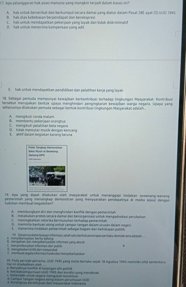 Apa pelanggaran hak asasi manusia yang mungkin terjadi dalam kasus ini?
A. hak untuk berserikat dan berkumpul secara damai yang diatur dalam Pasal 28E ayat (3) UUD 1945
B. hak atas kebebasan berpendapat dan berekspresi
C. hak untuk mendapatkan pekerjaan yang layak dan tidak diskriminatif
D. hak untuk menerima kompensasi yang adil
E. hak untuk mendapatkan pendidikan dan pelatihan kerja yang layak
18. Sebagai pemuda mempunyai kewajiban berkontribusi terhadap lingkungan Masyarakat. Kontribusi
tersebut merupakan bentuk upaya menghindari pengingkaran kewajiban warga negara. Upaya yang
seharusnya dilakukan pemuda sebagai bentuk kontribusi lingkungan Masyarakat adalah...
A. mengikuti ronda malam
B. membantu pekerjaan orangtua
C. mengikuti pelatihan bela negara
D. tidak memutar musik dengan kencang
E. aktif dalam kegiatan karang taruna
19. Apa yang dapat dilakukan oleh masyarakat untuk menanggapi tindakan sewenang-wenang
pemerintah yang menangkap demonstran yang menyuarakan pendapatnya di media sosial dengan
tuduhan membuat kegaduhan?
A. membungkam diri dan menghindari konflik dengan pemerintah
B. melakukan protes secara damai dan berorganisasi untuk mengadvokasi perubahan
C. meningkatkan retorika bermusuhan terhadap pemerintah
D. meminta bantuan asing untuk campur tangan dalam urusan dalam negeri
E. menerima tindakan pemerintah sebagai bagian dari kehidupan politik
19. Dalam era keterbukaan informasi, salah satu bentuk penerapan perilaku demokratis adalah ....
A. menyebarluaskan berita bohong
B. mengakses dan menyebarluaskan informasi yang akurat
C. menyembunyikan informasi dari publik
4
D. mengabaikan kritik dari masyarakat
E membuat segala informasi hoaks dan menyebarluaskan
20. Pada periode pertama, UUD 1945 yang mulai berlaku sejak 18 Agustus 1945 memiliki sifat sementara.
Hal ini disebabkan oleh ....
a. Banyaknya konflik di kalangan elit politik
b. Ketidaksempurnaan UUD 1945 dan kondisi yang mendesak
c. Kehendak untuk segera mengubah konstitusi
d. Campur tangan negara asing dalam perumusan UUD
e. Kurangnya persetujuan dari masyarakat indonesia