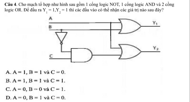 Cho mạch tổ hợp như hình sau gồm 1 cổng logic NOT, 1 cổng logic AND và 2 cồng
logic OR. Đề đầu ra Y_1=1,Y_2=1 thì các đầu vào có thể nhận các giá trị nào sau đây?
A. A=1,B=1 và C=0.
B. A=1,B=1 và C=1.
C. A=0,B=0 và C=1.
D. A=0,B=1 và C=0.