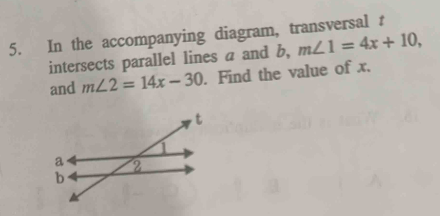 In the accompanying diagram, transversal t
intersects parallel lines a and b, m∠ 1=4x+10, 
and m∠ 2=14x-30. Find the value of x.