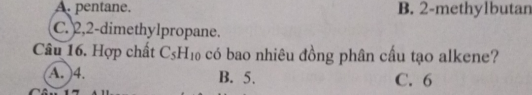 A. pentane. B. 2 -methylbutan
C. 2, 2 -dimethylpropane.
Câu 16. Hợp chất C_5H_10 có bao nhiêu đồng phân cầu tạo alkene?
A. ) 4. B. 5.
C. 6