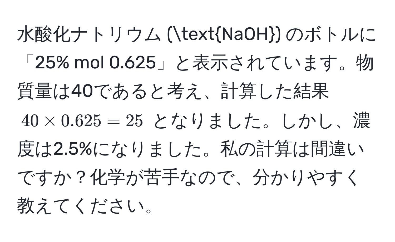 水酸化ナトリウム (NaOH) のボトルに「25% mol 0.625」と表示されています。物質量は40であると考え、計算した結果 $40 * 0.625 = 25$ となりました。しかし、濃度は2.5%になりました。私の計算は間違いですか？化学が苦手なので、分かりやすく教えてください。