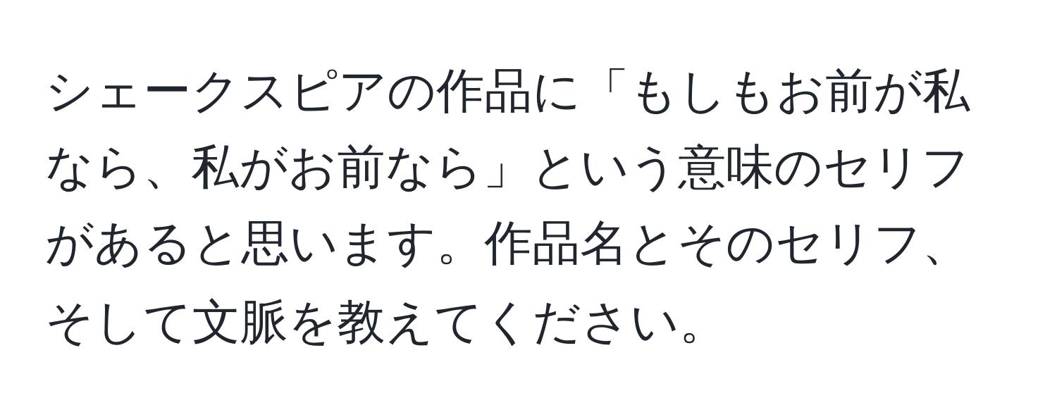 シェークスピアの作品に「もしもお前が私なら、私がお前なら」という意味のセリフがあると思います。作品名とそのセリフ、そして文脈を教えてください。