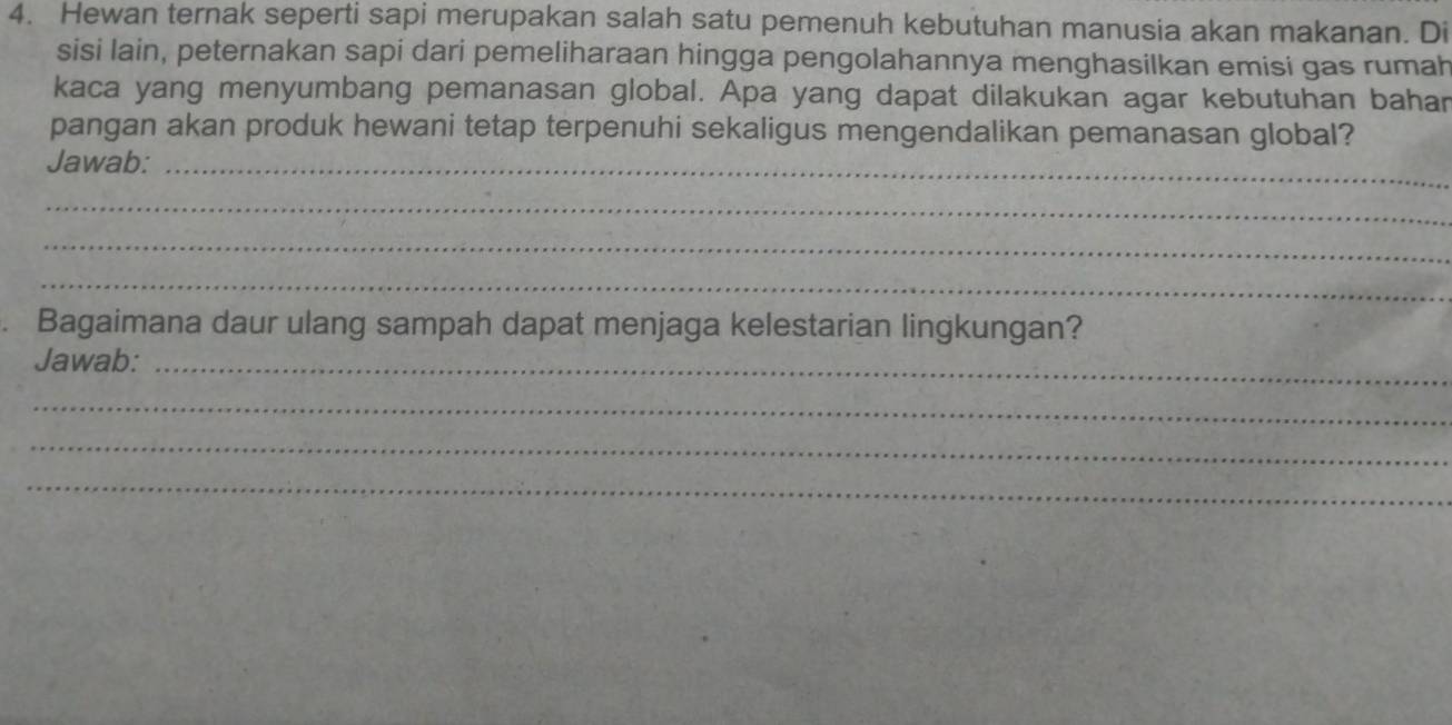 Hewan ternak seperti sapi merupakan salah satu pemenuh kebutuhan manusia akan makanan. Di 
sisi lain, peternakan sapi dari pemeliharaan hingga pengolahannya menghasilkan emisi gas rumah 
kaca yang menyumbang pemanasan global. Apa yang dapat dilakukan agar kebutuhan bahar 
pangan akan produk hewani tetap terpenuhi sekaligus mengendalikan pemanasan global? 
Jawab:_ 
_ 
_ 
_ 
Bagaimana daur ulang sampah dapat menjaga kelestarian lingkungan? 
Jawab:_ 
_ 
_ 
_