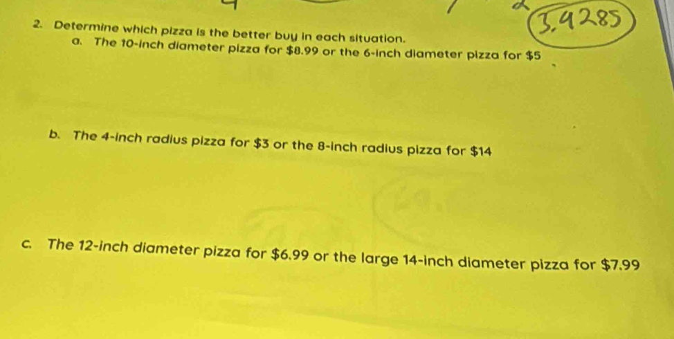 Determine which pizza is the better buy in each situation.
a. The 10-inch diameter pizza for $8.99 or the 6-inch diameter pizza for $5
b. The 4-inch radius pizza for $3 or the 8-inch radius pizza for $14
c. The 12-inch diameter pizza for $6.99 or the large 14-inch diameter pizza for $7.99