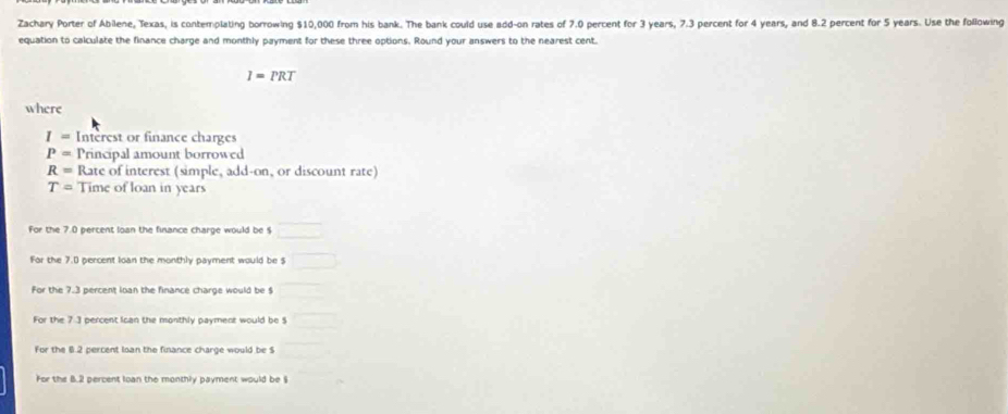 Zachary Porter of Abilene, Texas, is contemplating borrowing $10,000 from his bank. The bank could use add-on rates of 7.0 percent for 3 years, 7.3 percent for 4 years, and 8.2 percent for 5 years. Use the following
equation to calculate the finance charge and monthly payment for these three options. Round your answers to the nearest cent.
I=PRT
where
I= Intèrest or finance charges
P= Principal amount borrowed
R= Rate of interest (simple, add-on, or discount rate)
T= Time of loan in years
For the 7.0 percent loan the finance charge would be $
For the 7.0 percent loan the monthly payment would be $
For the 7.3 percent loan the finance charge would be $
For the 7.3 percent Ican the monthly payment would be $
For the 6.2 percent loan the finance charge would be $
For the B. 2 percent loan the monthly payment would be §